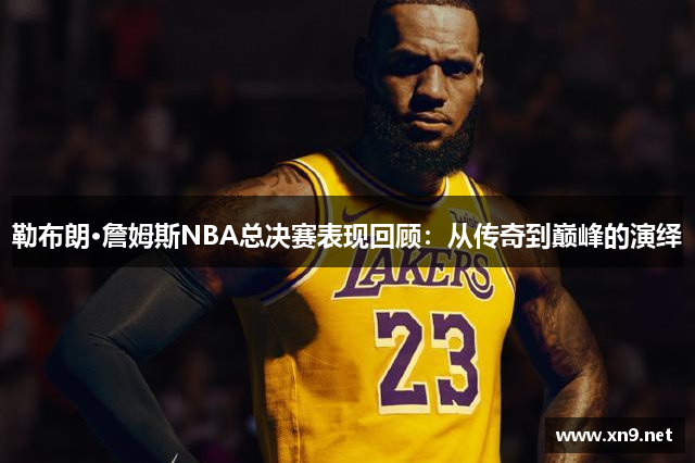 勒布朗·詹姆斯NBA总决赛表现回顾：从传奇到巅峰的演绎